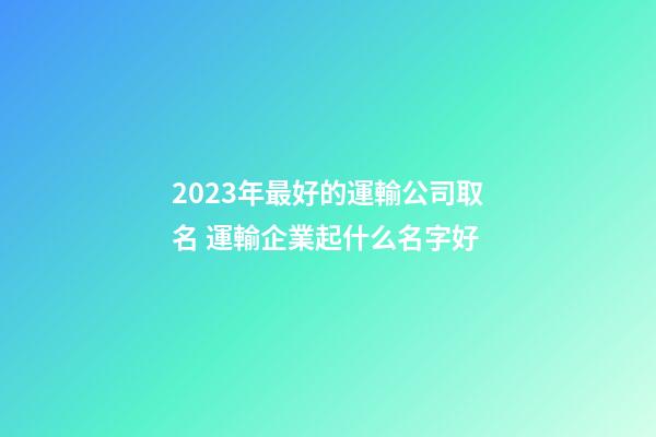 2023年最好的運輸公司取名 運輸企業起什么名字好-第1張-公司起名-玄機派
